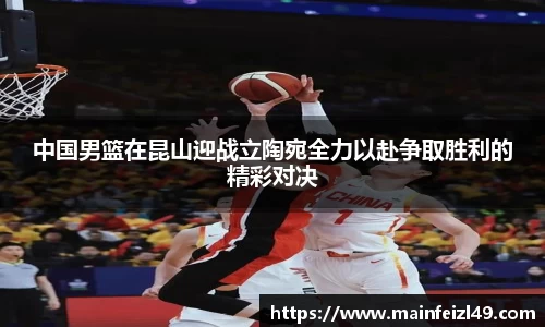 中国男篮在昆山迎战立陶宛全力以赴争取胜利的精彩对决